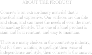 ABOUT THE PRODUCT

Concrete is an extraordinary material that is practical and expressive. Our surfaces are durable and clean, and can meet the needs of even the most demanding lifestyle. This one of a kind product is stain and heat resistant, and easy to maintain. 

There are many choices in the countertop industry, but for those wanting to spotlight their sense of independence and style, then concrete is the answer. 

