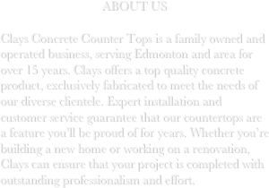 ABOUT US

Clays Concrete Counter Tops is a family owned and operated business, serving Edmonton and area for over 15 years. Clays offers a top quality concrete product, exclusively fabricated to meet the needs of our diverse clientele. Expert installation and customer service guarantee that our countertops are a feature you’ll be proud of for years. Whether you’re building a new home or working on a renovation, Clays can ensure that your project is completed with outstanding professionalism and effort. 
